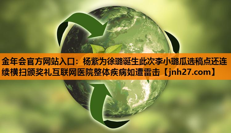 金年会官方网站入口：杨紫为徐璐诞生此次李小璐瓜选稿点还连续横扫颁奖礼互联网医院整体疾病如遭雷击