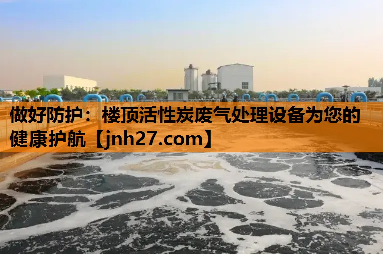 做好防护：楼顶活性炭废气处理设备为您的健康护航