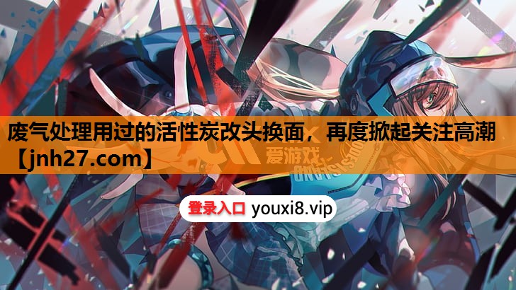 废气处理用过的活性炭改头换面，再度掀起关注高潮