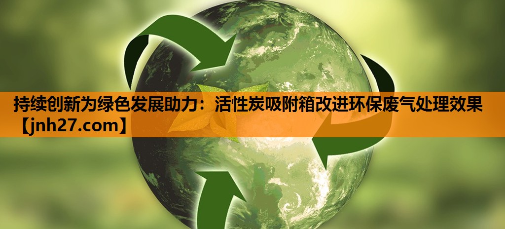 持续创新为绿色发展助力：活性炭吸附箱改进环保废气处理效果