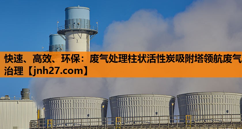 快速、高效、环保：废气处理柱状活性炭吸附塔领航废气治理